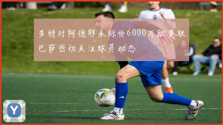 多特对阿德耶米标价6000万欧曼联巴萨密切关注球员动态