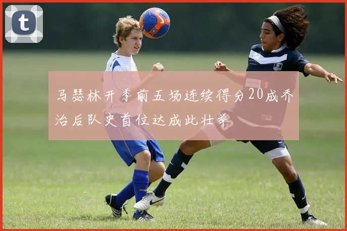 马瑟林开季前五场连续得分20成乔治后队史首位达成此壮举