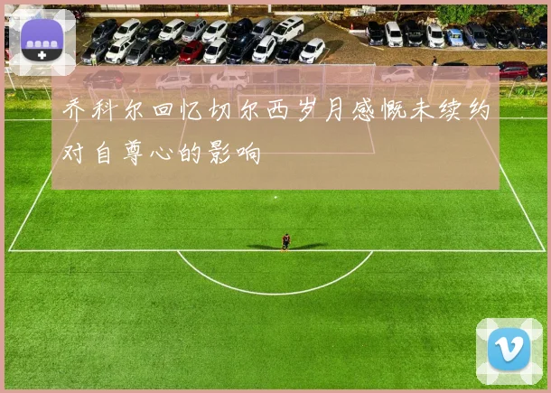 乔科尔回忆切尔西岁月感慨未续约对自尊心的影响