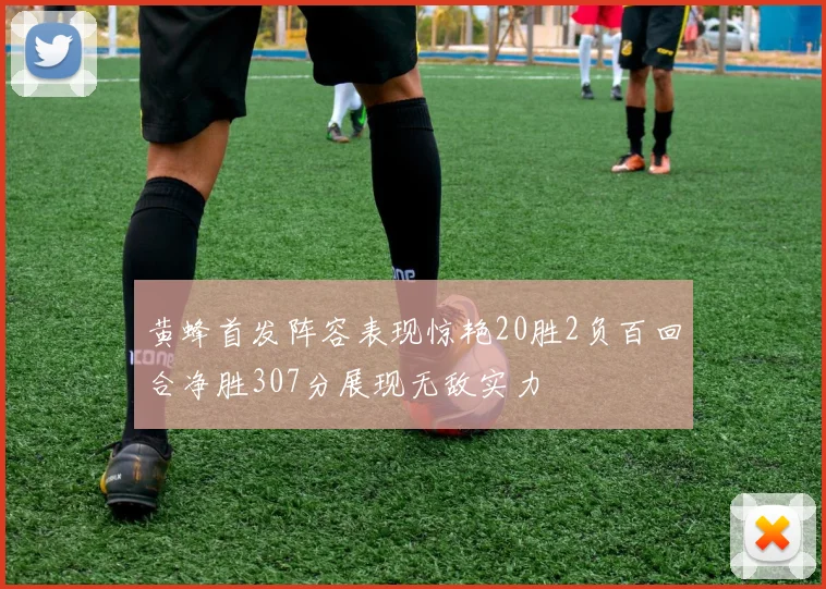 黄蜂首发阵容表现惊艳20胜2负百回合净胜307分展现无敌实力