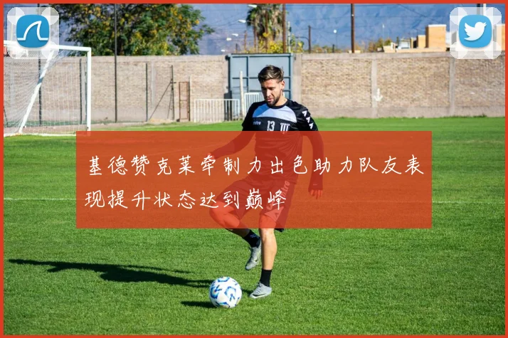 基德赞克莱牵制力出色助力队友表现提升状态达到巅峰