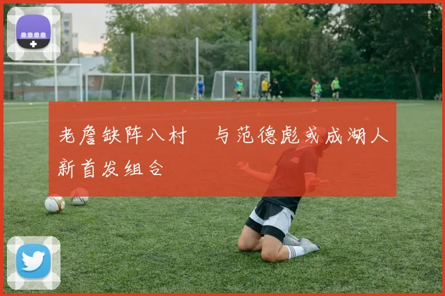 老詹缺阵八村塁与范德彪或成湖人新首发组合