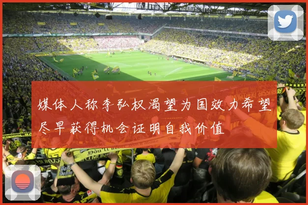 媒体人称李弘权渴望为国效力希望尽早获得机会证明自我价值