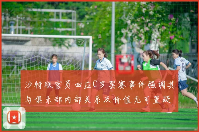 沙特联官员回应C罗罢赛事件强调其与俱乐部内部关系及价值无可置疑