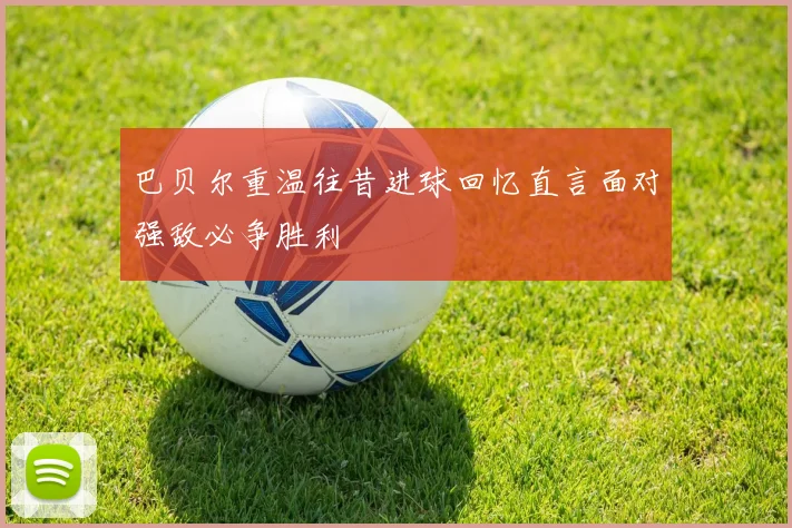 巴贝尔重温往昔进球回忆直言面对强敌必争胜利