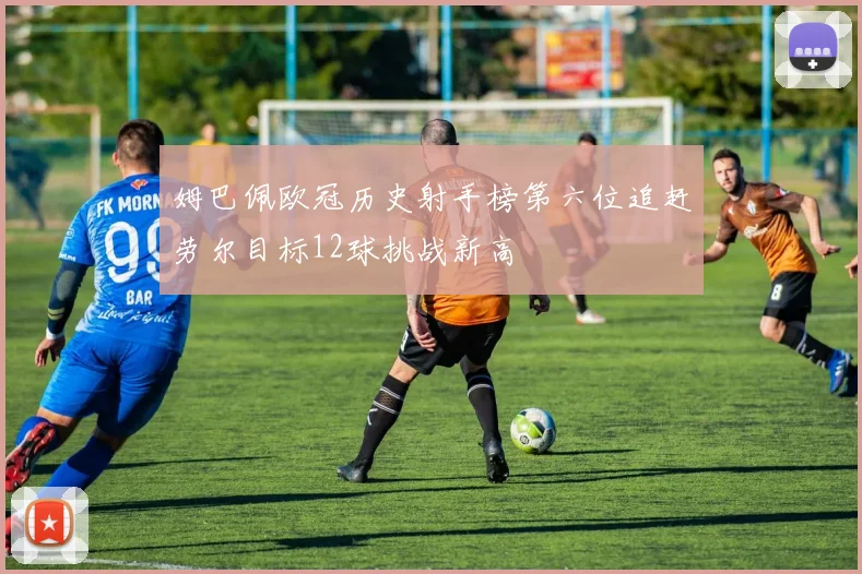 姆巴佩欧冠历史射手榜第六位追赶劳尔目标12球挑战新高